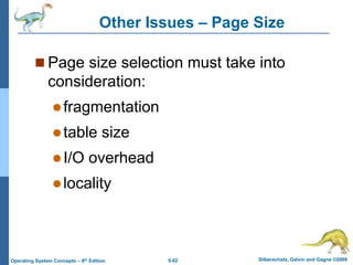 9.62 Silberschatz, Galvin and Gagne ©2009
Operating System Concepts – 8th Edition
Other Issues – Page Size
 Page size selection must take into
consideration:
fragmentation
table size
I/O overhead
locality
 