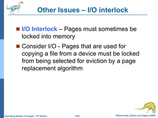 9.65 Silberschatz, Galvin and Gagne ©2009
Operating System Concepts – 8th Edition
Other Issues – I/O interlock
 I/O Interlock – Pages must sometimes be
locked into memory
 Consider I/O - Pages that are used for
copying a file from a device must be locked
from being selected for eviction by a page
replacement algorithm
 