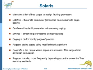 9.69 Silberschatz, Galvin and Gagne ©2009
Operating System Concepts – 8th Edition
Solaris
 Maintains a list of free pages to assign faulting processes
 Lotsfree – threshold parameter (amount of free memory) to begin
paging
 Desfree – threshold parameter to increasing paging
 Minfree – threshold parameter to being swapping
 Paging is performed by pageout process
 Pageout scans pages using modified clock algorithm
 Scanrate is the rate at which pages are scanned. This ranges from
slowscan to fastscan
 Pageout is called more frequently depending upon the amount of free
memory available
 