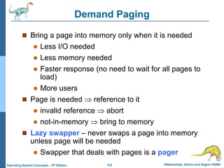 9.8 Silberschatz, Galvin and Gagne ©2009
Operating System Concepts – 8th Edition
Demand Paging
 Bring a page into memory only when it is needed
 Less I/O needed
 Less memory needed
 Faster response (no need to wait for all pages to
load)
 More users
 Page is needed  reference to it
 invalid reference  abort
 not-in-memory  bring to memory
 Lazy swapper – never swaps a page into memory
unless page will be needed
 Swapper that deals with pages is a pager
 