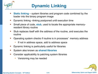 9.15 Silberschatz, Galvin and Gagne ©2018
Operating System Concepts – 10th Edition
Dynamic Linking
 Static linking – system libraries and program code combined by the
loader into the binary program image
 Dynamic linking –linking postponed until execution time
 Small piece of code, stub, used to locate the appropriate memory-
resident library routine
 Stub replaces itself with the address of the routine, and executes the
routine
 Operating system checks if routine is in processes’ memory address
• If not in address space, add to address space
 Dynamic linking is particularly useful for libraries
 System also known as shared libraries
 Consider applicability to patching system libraries
• Versioning may be needed
 