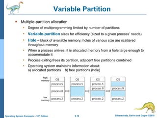 9.19 Silberschatz, Galvin and Gagne ©2018
Operating System Concepts – 10th Edition
Variable Partition
 Multiple-partition allocation
• Degree of multiprogramming limited by number of partitions
• Variable-partition sizes for efficiency (sized to a given process’ needs)
• Hole – block of available memory; holes of various size are scattered
throughout memory
• When a process arrives, it is allocated memory from a hole large enough to
accommodate it
• Process exiting frees its partition, adjacent free partitions combined
• Operating system maintains information about:
a) allocated partitions b) free partitions (hole)
 