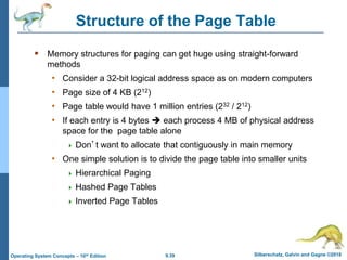 9.39 Silberschatz, Galvin and Gagne ©2018
Operating System Concepts – 10th Edition
Structure of the Page Table
 Memory structures for paging can get huge using straight-forward
methods
• Consider a 32-bit logical address space as on modern computers
• Page size of 4 KB (212)
• Page table would have 1 million entries (232 / 212)
• If each entry is 4 bytes  each process 4 MB of physical address
space for the page table alone
 Don’t want to allocate that contiguously in main memory
• One simple solution is to divide the page table into smaller units
 Hierarchical Paging
 Hashed Page Tables
 Inverted Page Tables
 