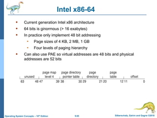 9.65 Silberschatz, Galvin and Gagne ©2018
Operating System Concepts – 10th Edition
Intel x86-64
 Current generation Intel x86 architecture
 64 bits is ginormous (> 16 exabytes)
 In practice only implement 48 bit addressing
• Page sizes of 4 KB, 2 MB, 1 GB
• Four levels of paging hierarchy
 Can also use PAE so virtual addresses are 48 bits and physical
addresses are 52 bits
 