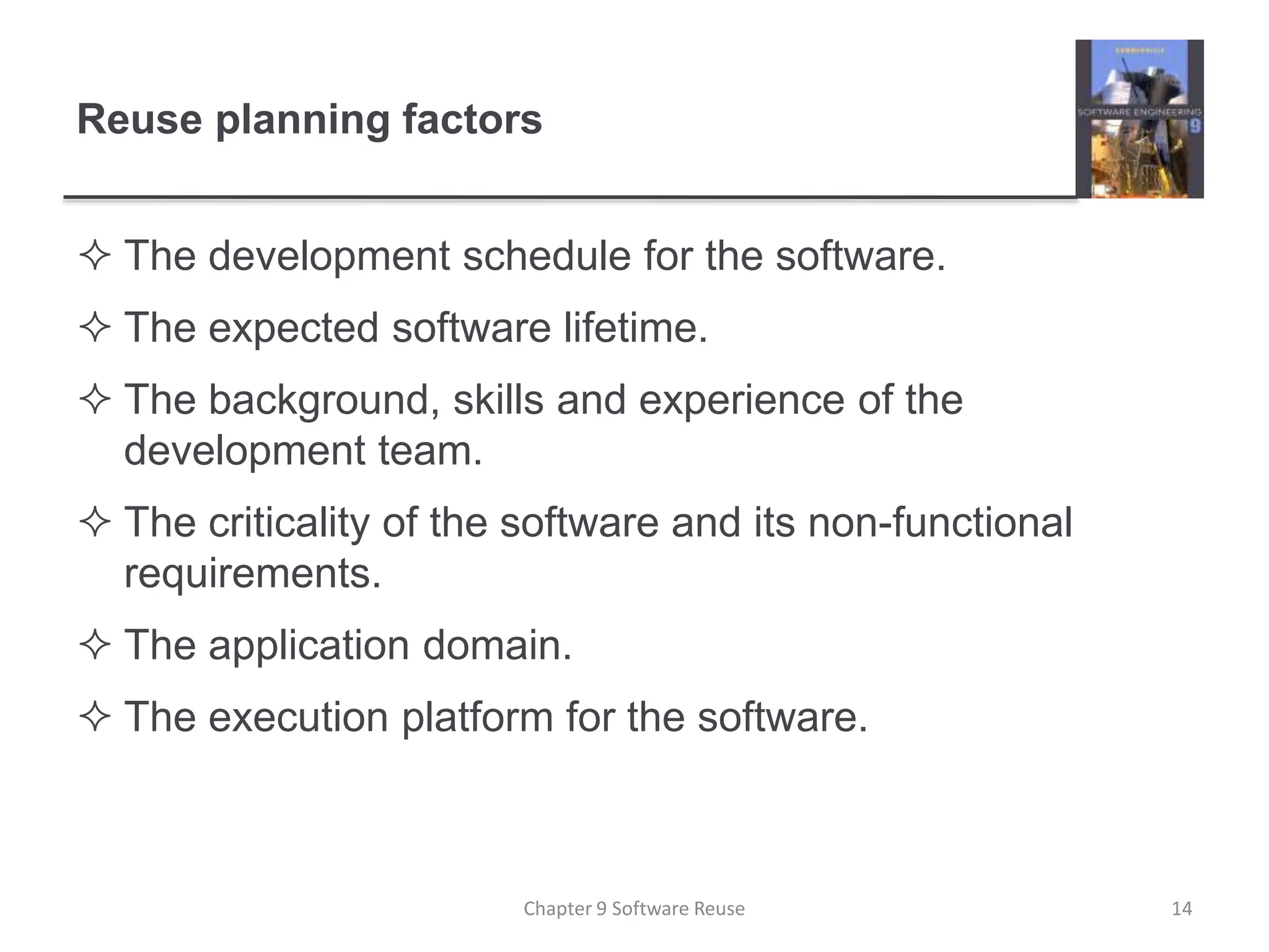 Reuse planning factors
 The development schedule for the software.
 The expected software lifetime.
 The background, skills and experience of the
development team.
 The criticality of the software and its non-functional
requirements.
 The application domain.
 The execution platform for the software.
Chapter 9 Software Reuse 14
 