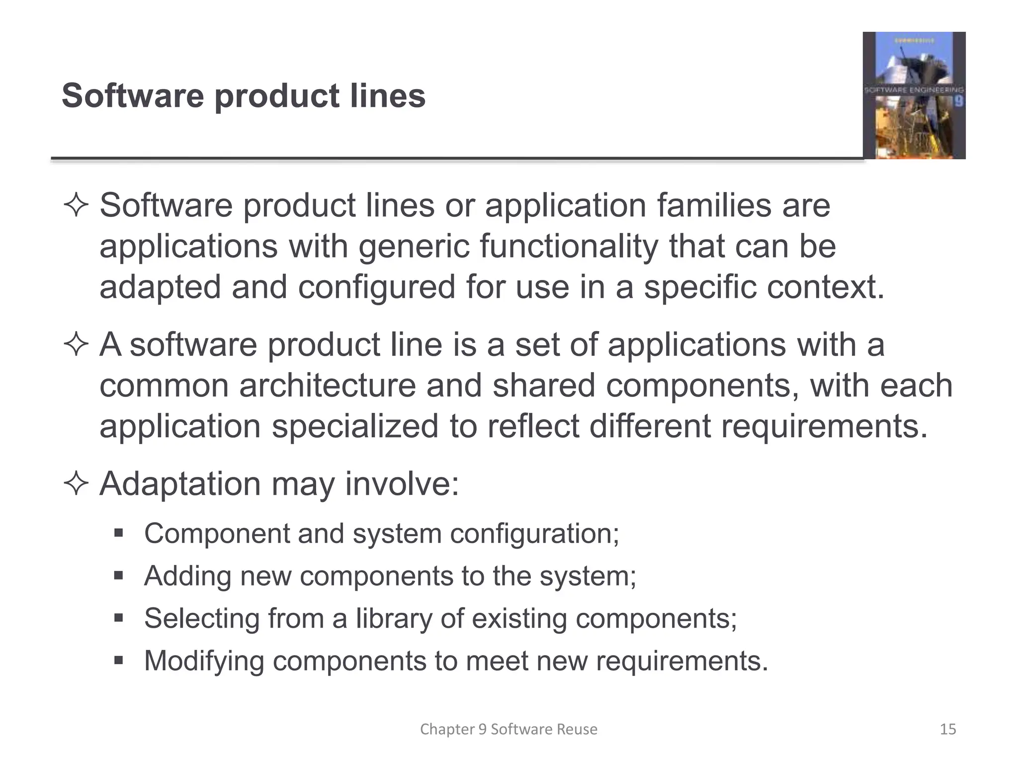 Software product lines
 Software product lines or application families are
applications with generic functionality that can be
adapted and configured for use in a specific context.
 A software product line is a set of applications with a
common architecture and shared components, with each
application specialized to reflect different requirements.
 Adaptation may involve:
 Component and system configuration;
 Adding new components to the system;
 Selecting from a library of existing components;
 Modifying components to meet new requirements.
Chapter 9 Software Reuse 15
 