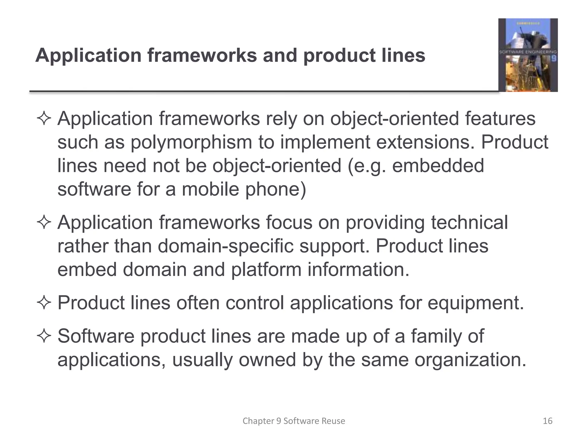 Application frameworks and product lines
 Application frameworks rely on object-oriented features
such as polymorphism to implement extensions. Product
lines need not be object-oriented (e.g. embedded
software for a mobile phone)
 Application frameworks focus on providing technical
rather than domain-specific support. Product lines
embed domain and platform information.
 Product lines often control applications for equipment.
 Software product lines are made up of a family of
applications, usually owned by the same organization.
Chapter 9 Software Reuse 16
 
