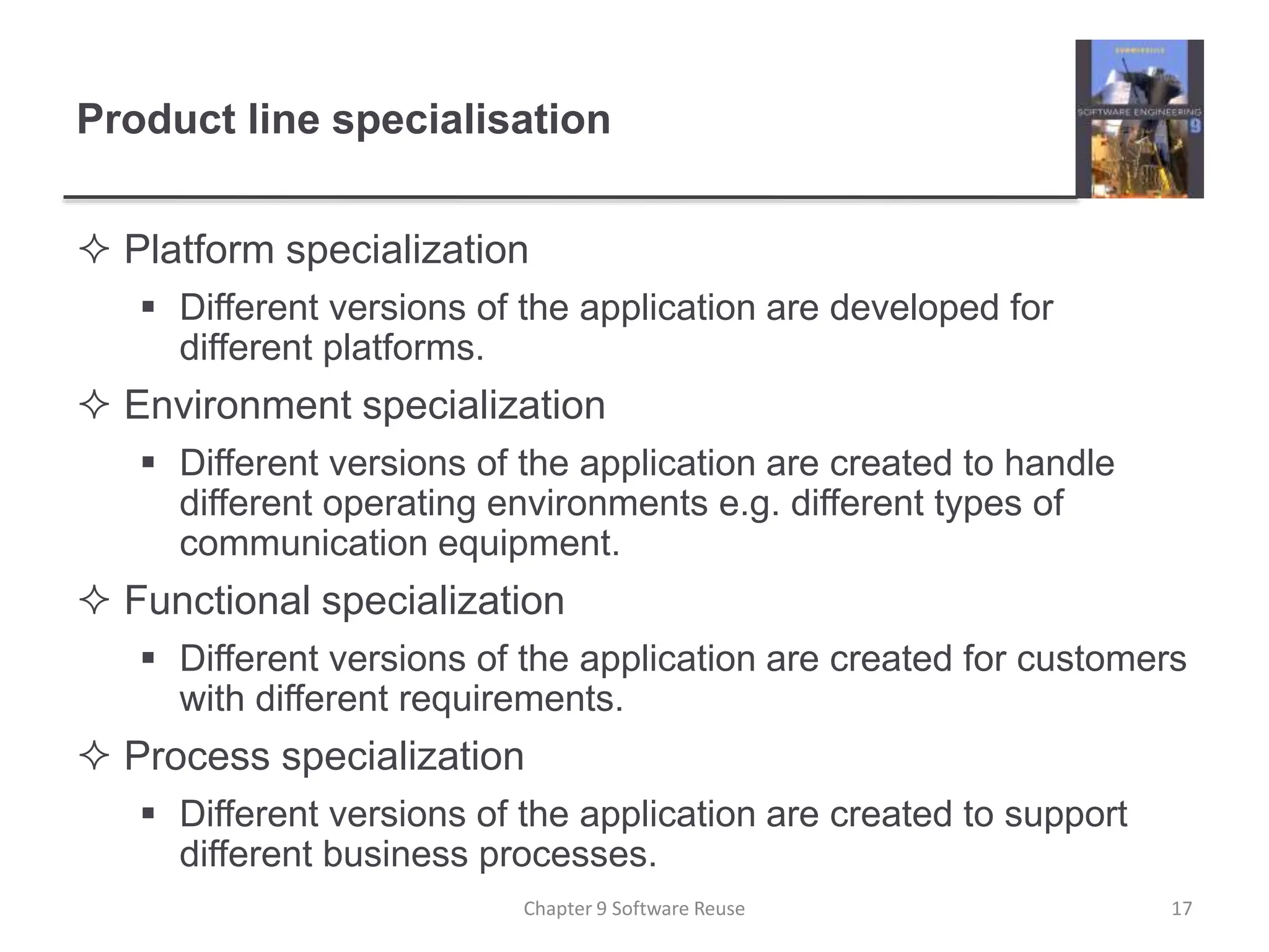 Product line specialisation
 Platform specialization
 Different versions of the application are developed for
different platforms.
 Environment specialization
 Different versions of the application are created to handle
different operating environments e.g. different types of
communication equipment.
 Functional specialization
 Different versions of the application are created for customers
with different requirements.
 Process specialization
 Different versions of the application are created to support
different business processes.
Chapter 9 Software Reuse 17
 