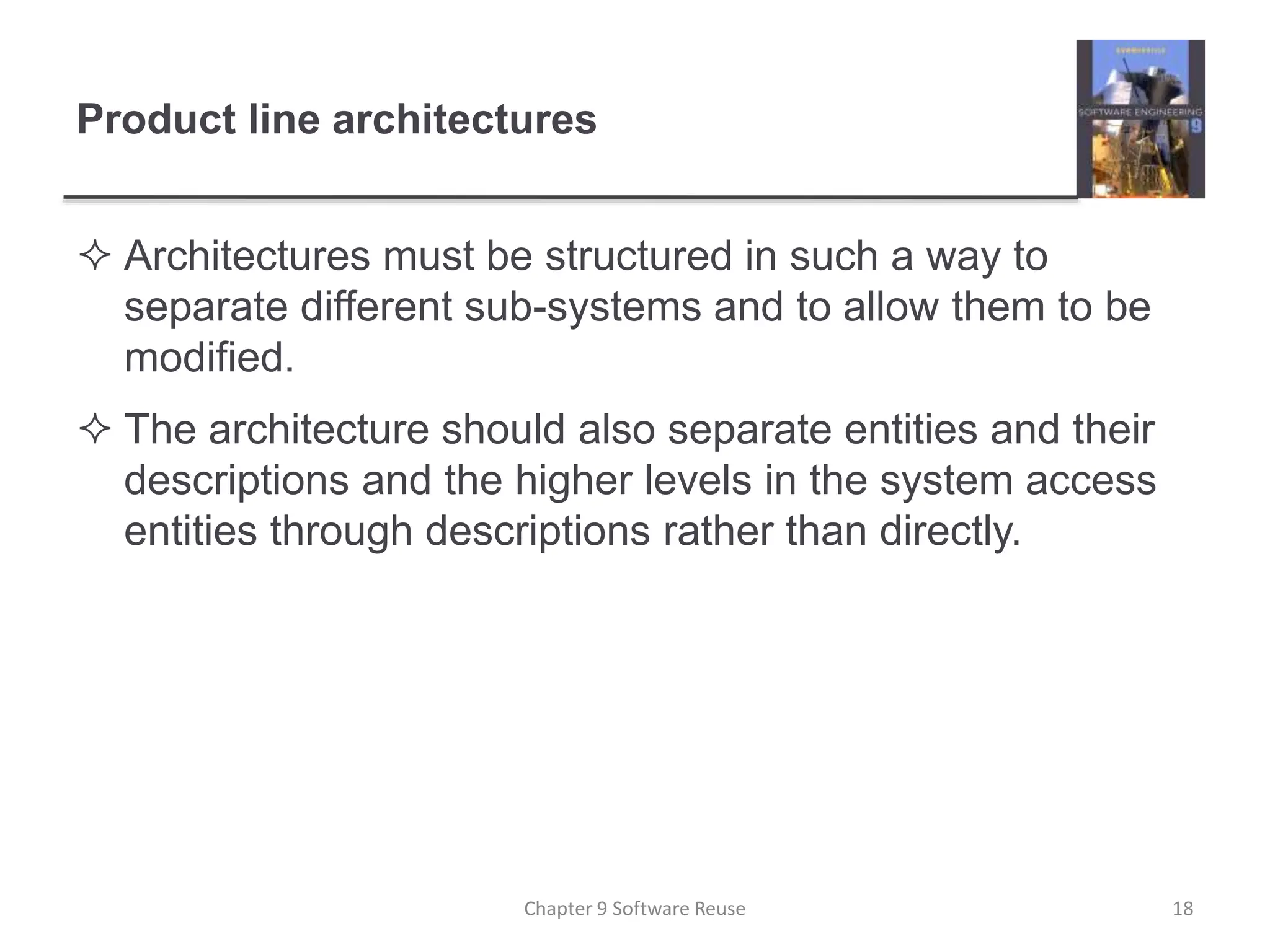 Product line architectures
 Architectures must be structured in such a way to
separate different sub-systems and to allow them to be
modified.
 The architecture should also separate entities and their
descriptions and the higher levels in the system access
entities through descriptions rather than directly.
Chapter 9 Software Reuse 18
 