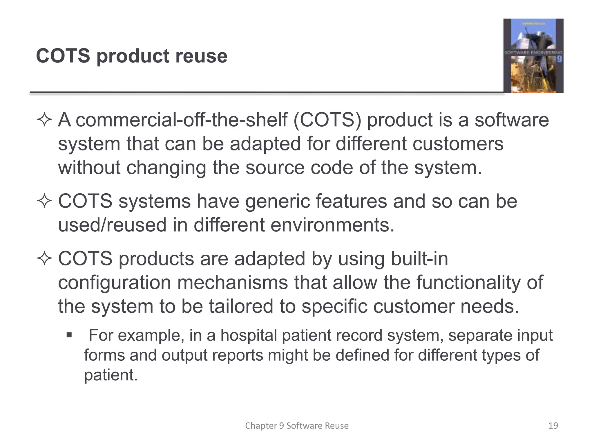 COTS product reuse
 A commercial-off-the-shelf (COTS) product is a software
system that can be adapted for different customers
without changing the source code of the system.
 COTS systems have generic features and so can be
used/reused in different environments.
 COTS products are adapted by using built-in
configuration mechanisms that allow the functionality of
the system to be tailored to specific customer needs.
 For example, in a hospital patient record system, separate input
forms and output reports might be defined for different types of
patient.
Chapter 9 Software Reuse 19
 