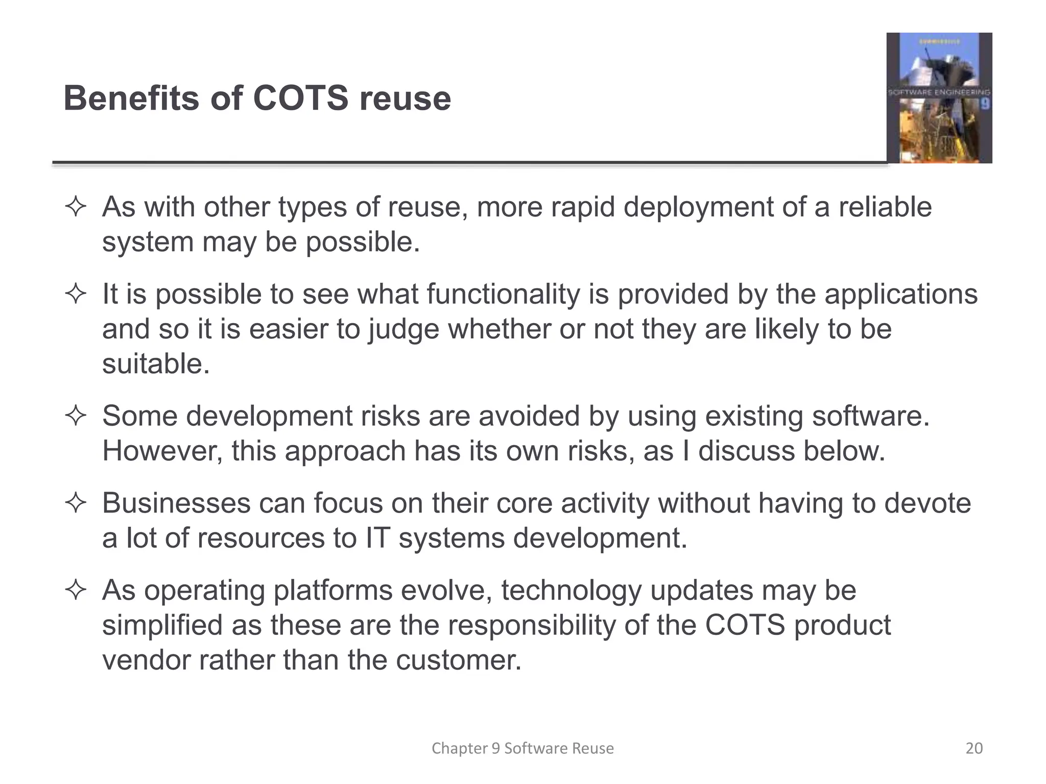 Benefits of COTS reuse
 As with other types of reuse, more rapid deployment of a reliable
system may be possible.
 It is possible to see what functionality is provided by the applications
and so it is easier to judge whether or not they are likely to be
suitable.
 Some development risks are avoided by using existing software.
However, this approach has its own risks, as I discuss below.
 Businesses can focus on their core activity without having to devote
a lot of resources to IT systems development.
 As operating platforms evolve, technology updates may be
simplified as these are the responsibility of the COTS product
vendor rather than the customer.
Chapter 9 Software Reuse 20
 