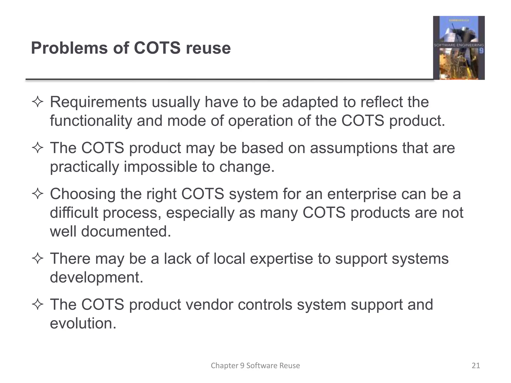 Problems of COTS reuse
 Requirements usually have to be adapted to reflect the
functionality and mode of operation of the COTS product.
 The COTS product may be based on assumptions that are
practically impossible to change.
 Choosing the right COTS system for an enterprise can be a
difficult process, especially as many COTS products are not
well documented.
 There may be a lack of local expertise to support systems
development.
 The COTS product vendor controls system support and
evolution.
Chapter 9 Software Reuse 21
 
