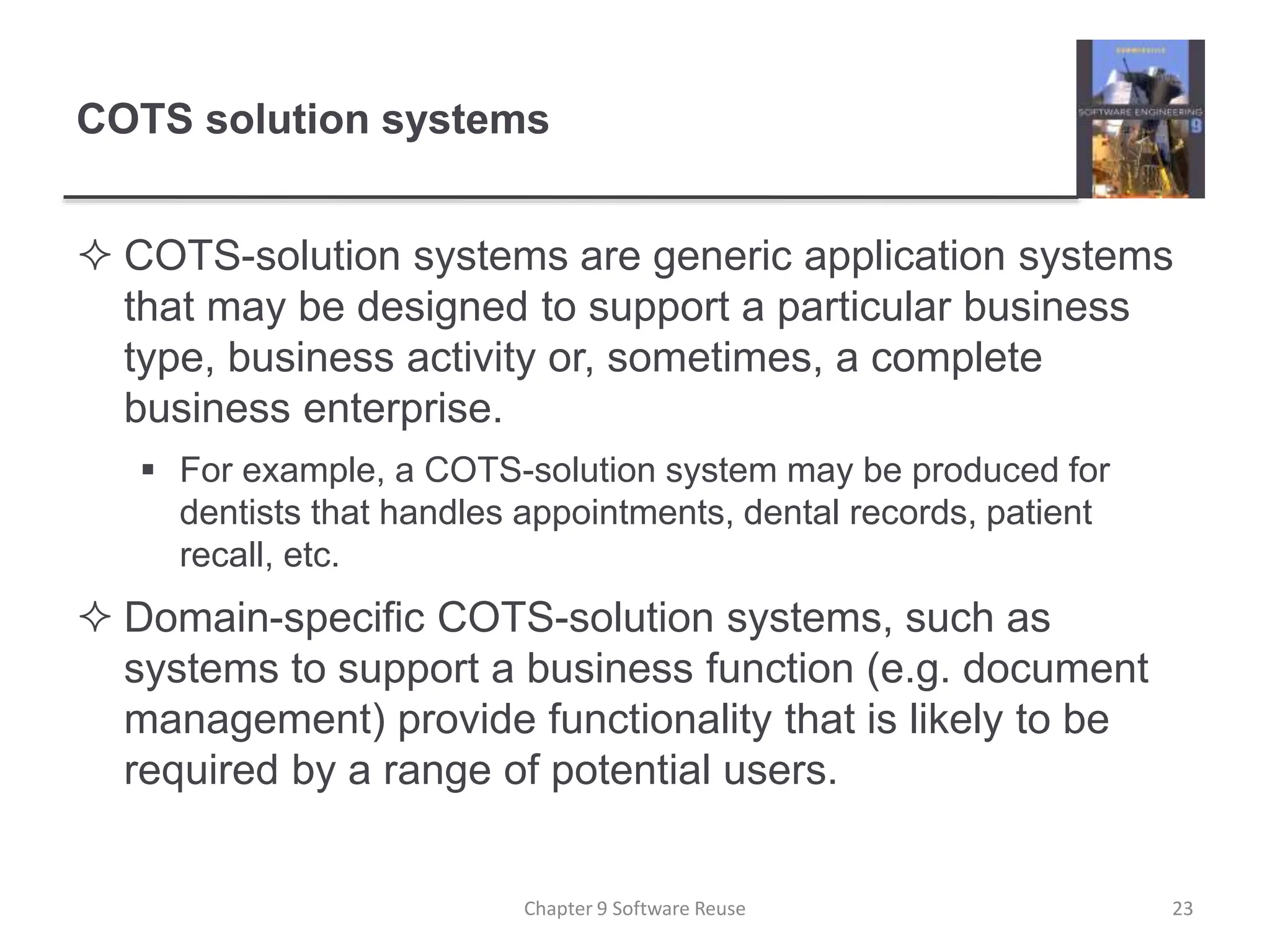 COTS solution systems
 COTS-solution systems are generic application systems
that may be designed to support a particular business
type, business activity or, sometimes, a complete
business enterprise.
 For example, a COTS-solution system may be produced for
dentists that handles appointments, dental records, patient
recall, etc.
 Domain-specific COTS-solution systems, such as
systems to support a business function (e.g. document
management) provide functionality that is likely to be
required by a range of potential users.
Chapter 9 Software Reuse 23
 