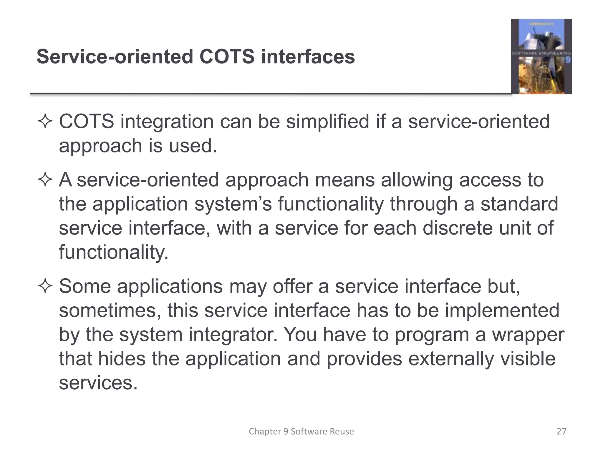 Service-oriented COTS interfaces
 COTS integration can be simplified if a service-oriented
approach is used.
 A service-oriented approach means allowing access to
the application system’s functionality through a standard
service interface, with a service for each discrete unit of
functionality.
 Some applications may offer a service interface but,
sometimes, this service interface has to be implemented
by the system integrator. You have to program a wrapper
that hides the application and provides externally visible
services.
Chapter 9 Software Reuse 27
 