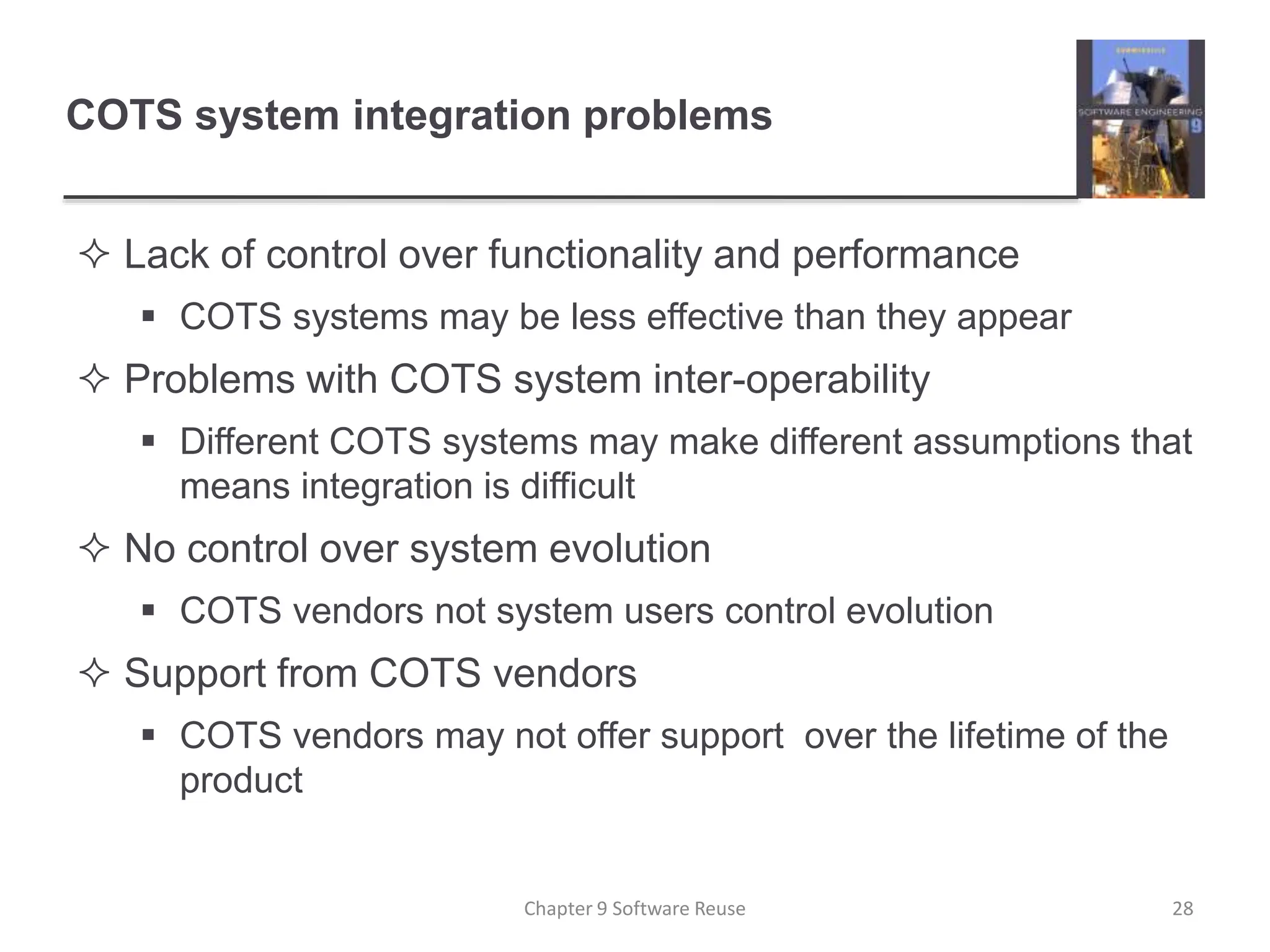 COTS system integration problems
 Lack of control over functionality and performance
 COTS systems may be less effective than they appear
 Problems with COTS system inter-operability
 Different COTS systems may make different assumptions that
means integration is difficult
 No control over system evolution
 COTS vendors not system users control evolution
 Support from COTS vendors
 COTS vendors may not offer support over the lifetime of the
product
Chapter 9 Software Reuse 28
 