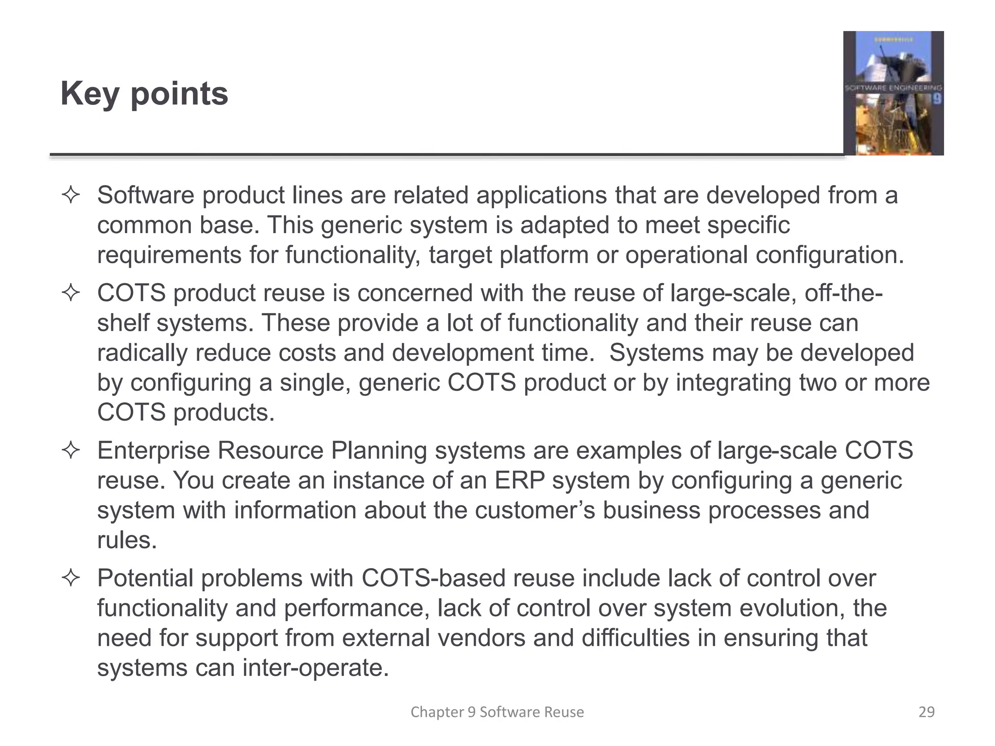 Key points
 Software product lines are related applications that are developed from a
common base. This generic system is adapted to meet specific
requirements for functionality, target platform or operational configuration.
 COTS product reuse is concerned with the reuse of large-scale, off-the-
shelf systems. These provide a lot of functionality and their reuse can
radically reduce costs and development time. Systems may be developed
by configuring a single, generic COTS product or by integrating two or more
COTS products.
 Enterprise Resource Planning systems are examples of large-scale COTS
reuse. You create an instance of an ERP system by configuring a generic
system with information about the customer’s business processes and
rules.
 Potential problems with COTS-based reuse include lack of control over
functionality and performance, lack of control over system evolution, the
need for support from external vendors and difficulties in ensuring that
systems can inter-operate.
Chapter 9 Software Reuse 29
 