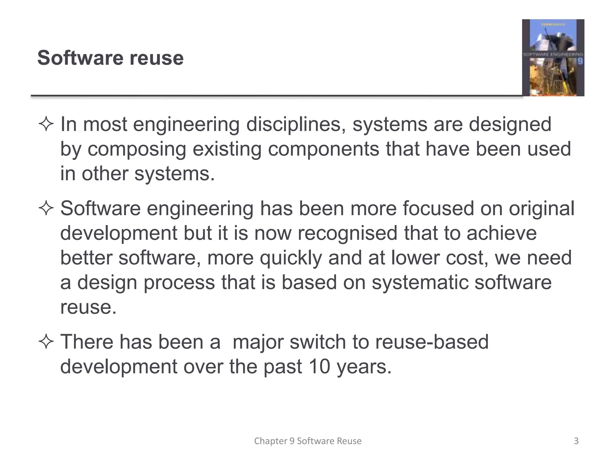 Software reuse
 In most engineering disciplines, systems are designed
by composing existing components that have been used
in other systems.
 Software engineering has been more focused on original
development but it is now recognised that to achieve
better software, more quickly and at lower cost, we need
a design process that is based on systematic software
reuse.
 There has been a major switch to reuse-based
development over the past 10 years.
Chapter 9 Software Reuse 3
 