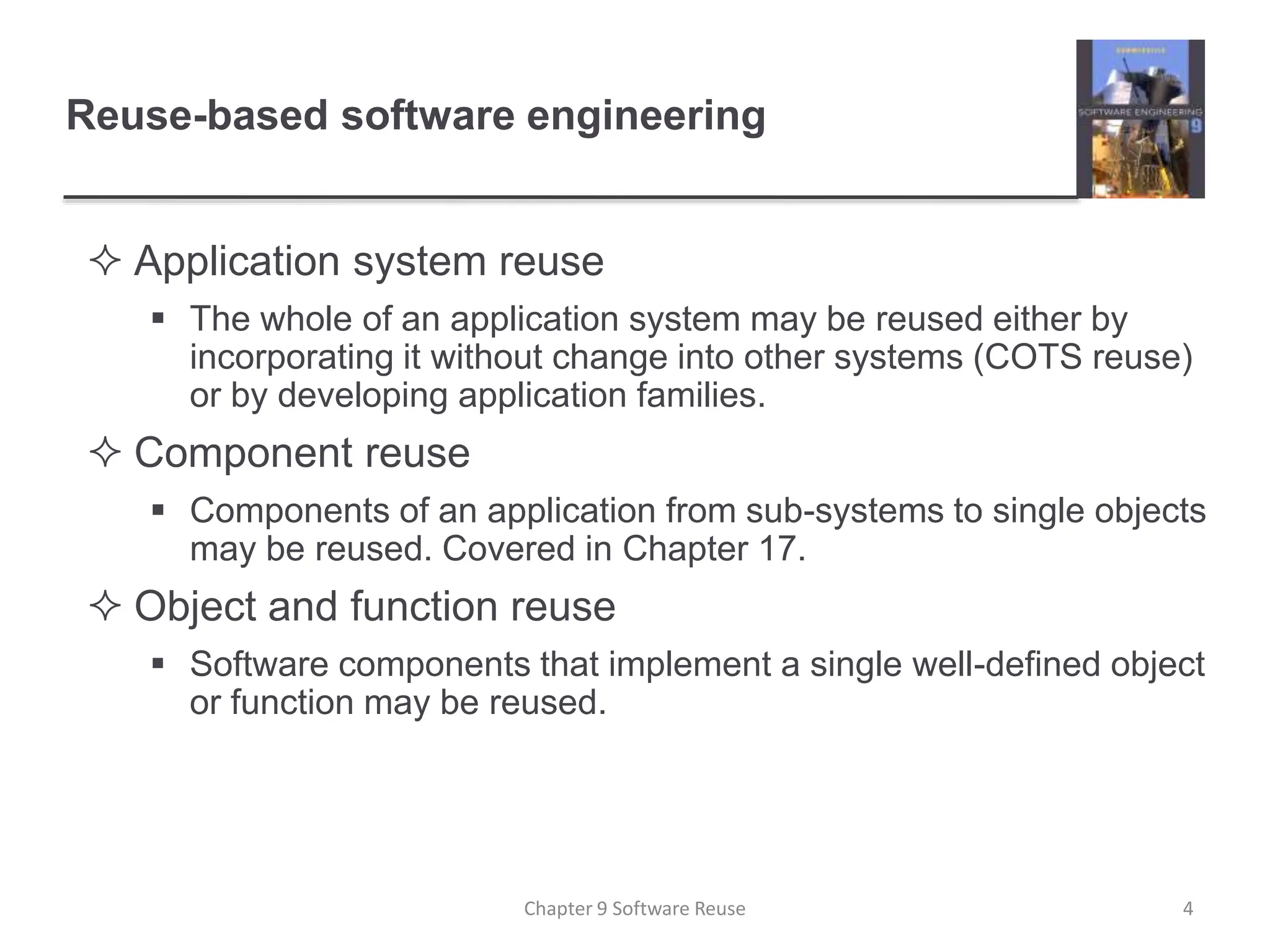 Reuse-based software engineering
 Application system reuse
 The whole of an application system may be reused either by
incorporating it without change into other systems (COTS reuse)
or by developing application families.
 Component reuse
 Components of an application from sub-systems to single objects
may be reused. Covered in Chapter 17.
 Object and function reuse
 Software components that implement a single well-defined object
or function may be reused.
Chapter 9 Software Reuse 4
 