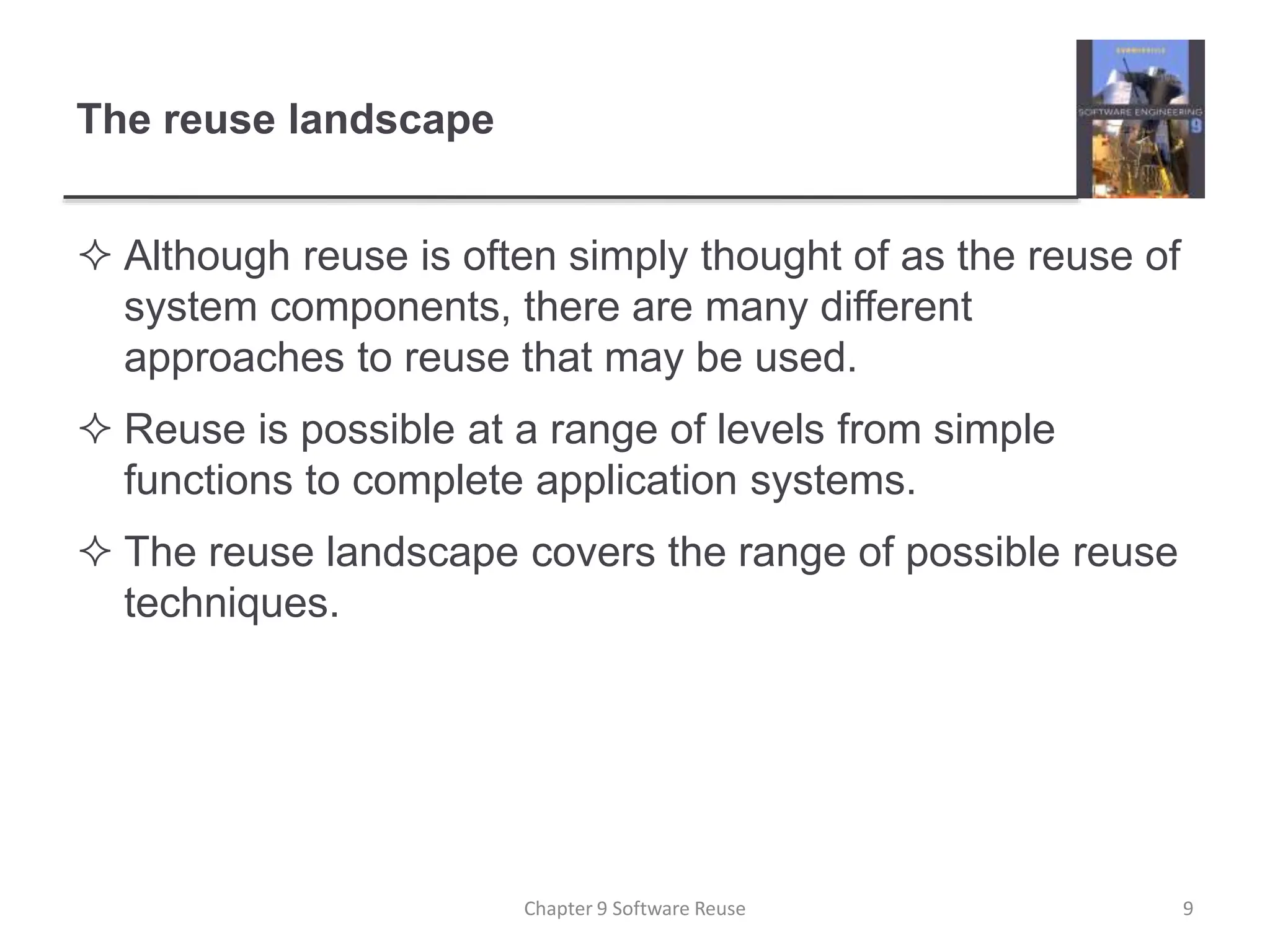 The reuse landscape
 Although reuse is often simply thought of as the reuse of
system components, there are many different
approaches to reuse that may be used.
 Reuse is possible at a range of levels from simple
functions to complete application systems.
 The reuse landscape covers the range of possible reuse
techniques.
Chapter 9 Software Reuse 9
 