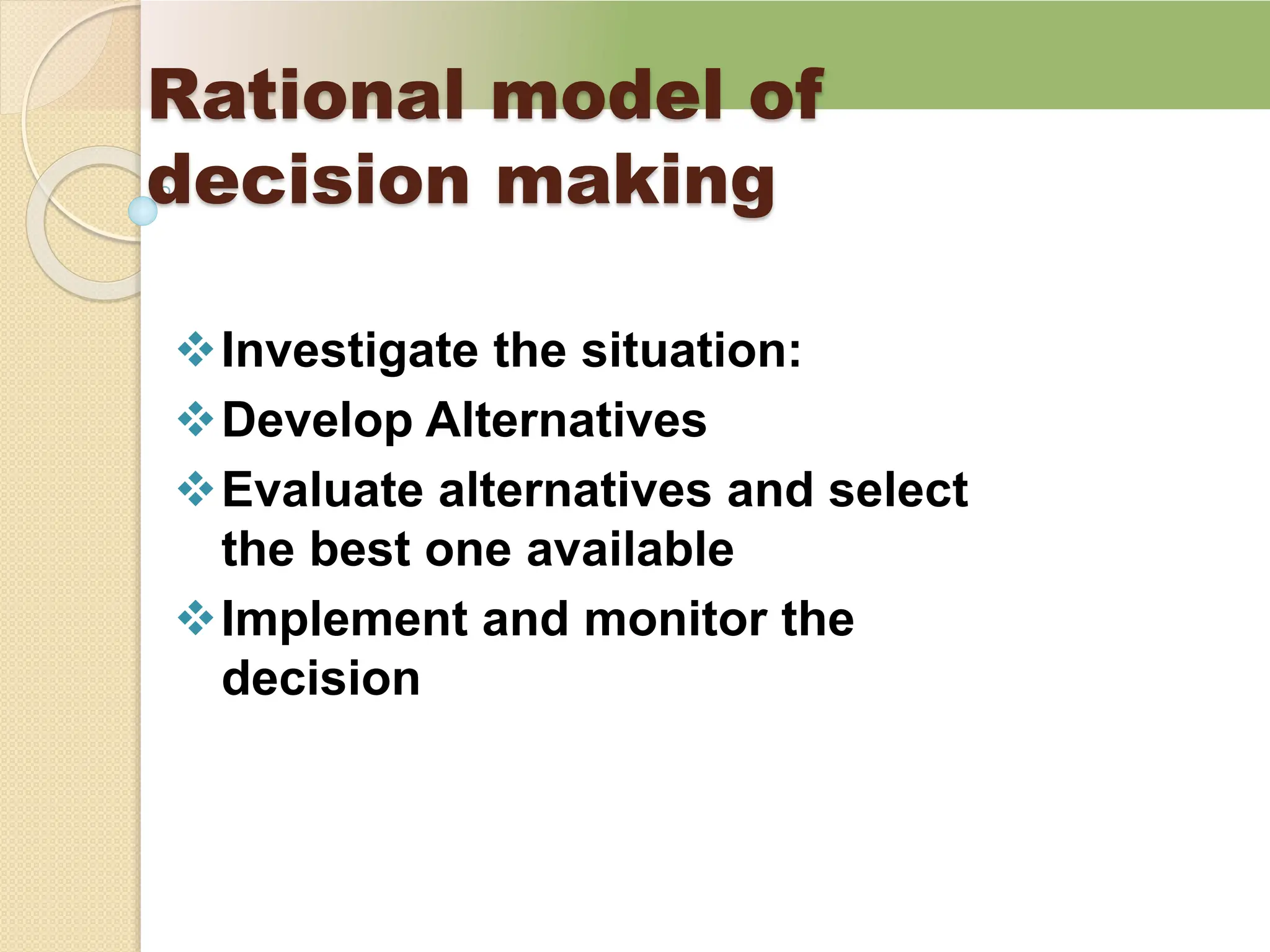 Rational model of
decision making
Investigate the situation:
Develop Alternatives
Evaluate alternatives and select
the best one available
Implement and monitor the
decision
 