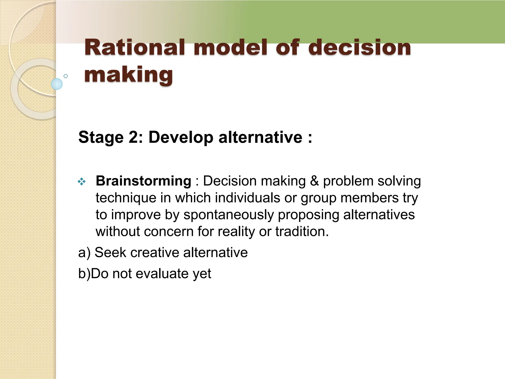 Rational model of decision
making
Stage 2: Develop alternative :
 Brainstorming : Decision making & problem solving
technique in which individuals or group members try
to improve by spontaneously proposing alternatives
without concern for reality or tradition.
a) Seek creative alternative
b)Do not evaluate yet
 