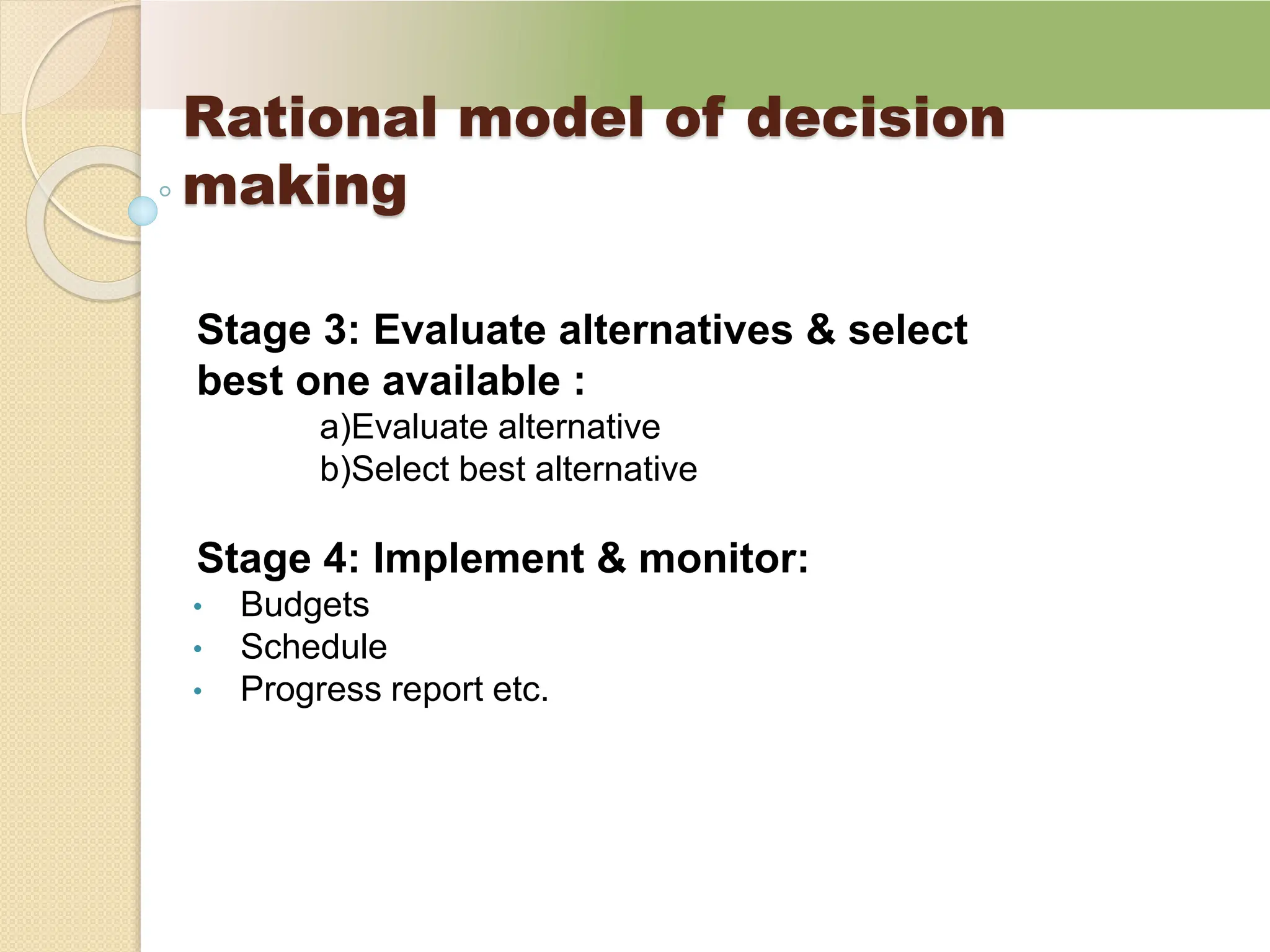Rational model of decision
making
Stage 3: Evaluate alternatives & select
best one available :
a)Evaluate alternative
b)Select best alternative
Stage 4: Implement & monitor:
• Budgets
• Schedule
• Progress report etc.
 