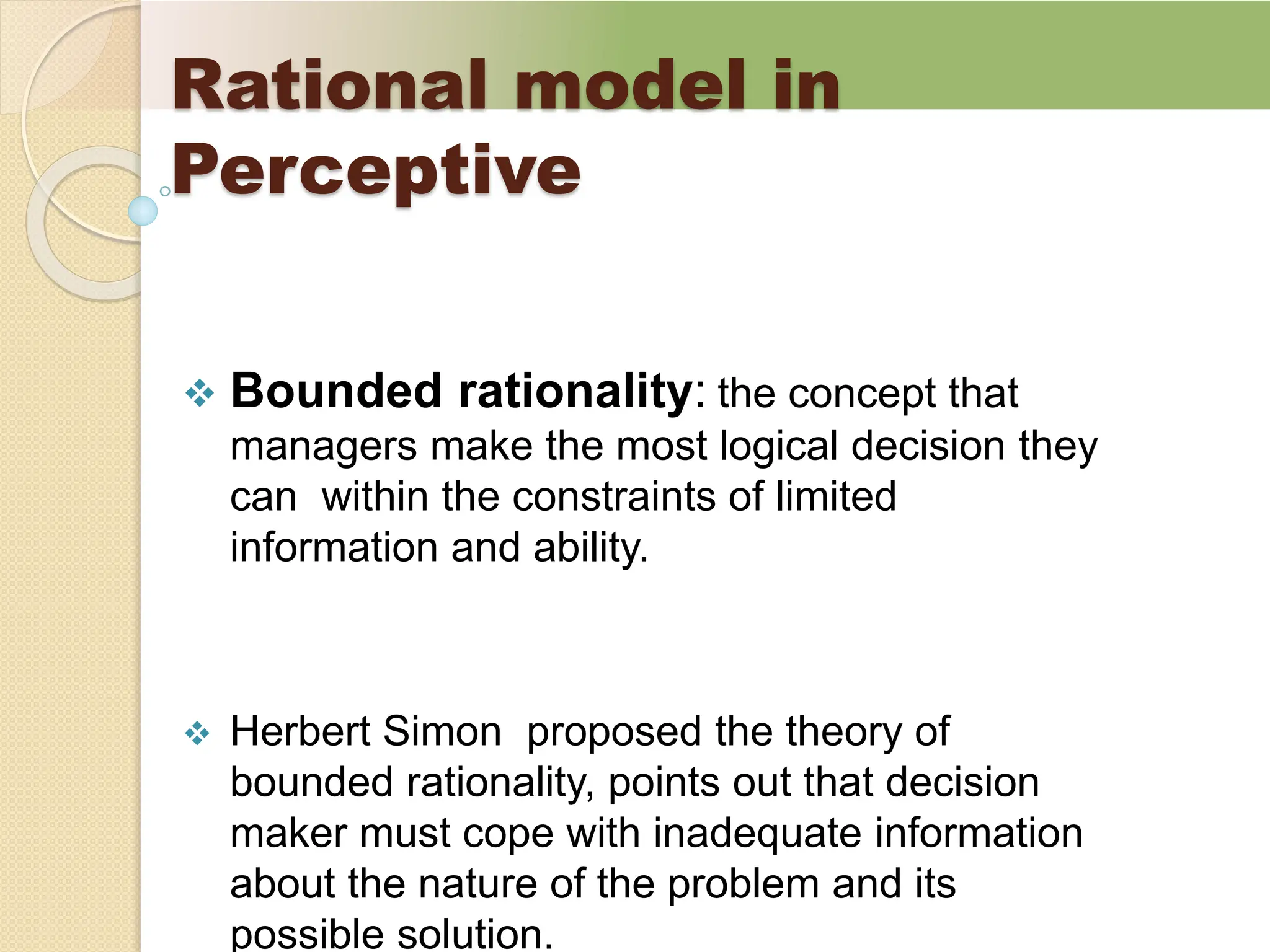 Rational model in
Perceptive
 Bounded rationality: the concept that
managers make the most logical decision they
can within the constraints of limited
information and ability.
 Herbert Simon proposed the theory of
bounded rationality, points out that decision
maker must cope with inadequate information
about the nature of the problem and its
possible solution.
 