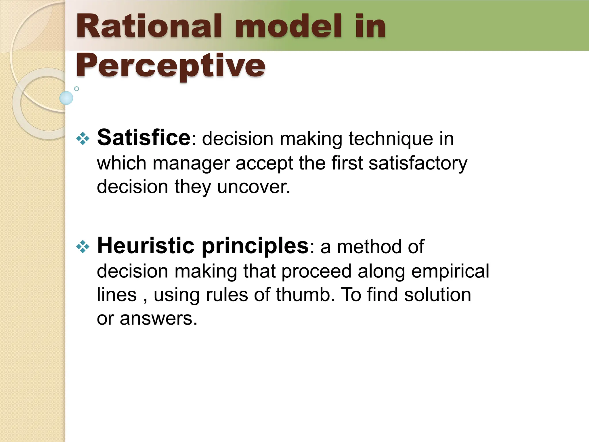 Rational model in
Perceptive
 Satisfice: decision making technique in
which manager accept the first satisfactory
decision they uncover.
 Heuristic principles: a method of
decision making that proceed along empirical
lines , using rules of thumb. To find solution
or answers.
 