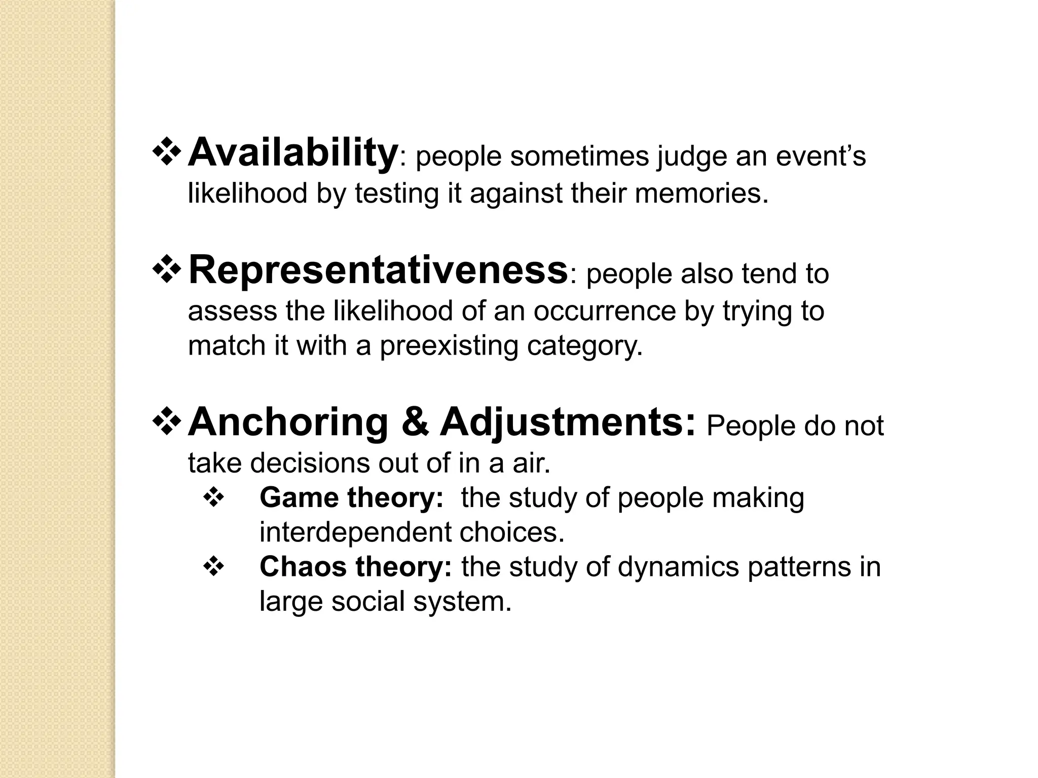 Availability: people sometimes judge an event’s
likelihood by testing it against their memories.
Representativeness: people also tend to
assess the likelihood of an occurrence by trying to
match it with a preexisting category.
Anchoring & Adjustments: People do not
take decisions out of in a air.
 Game theory: the study of people making
interdependent choices.
 Chaos theory: the study of dynamics patterns in
large social system.
 