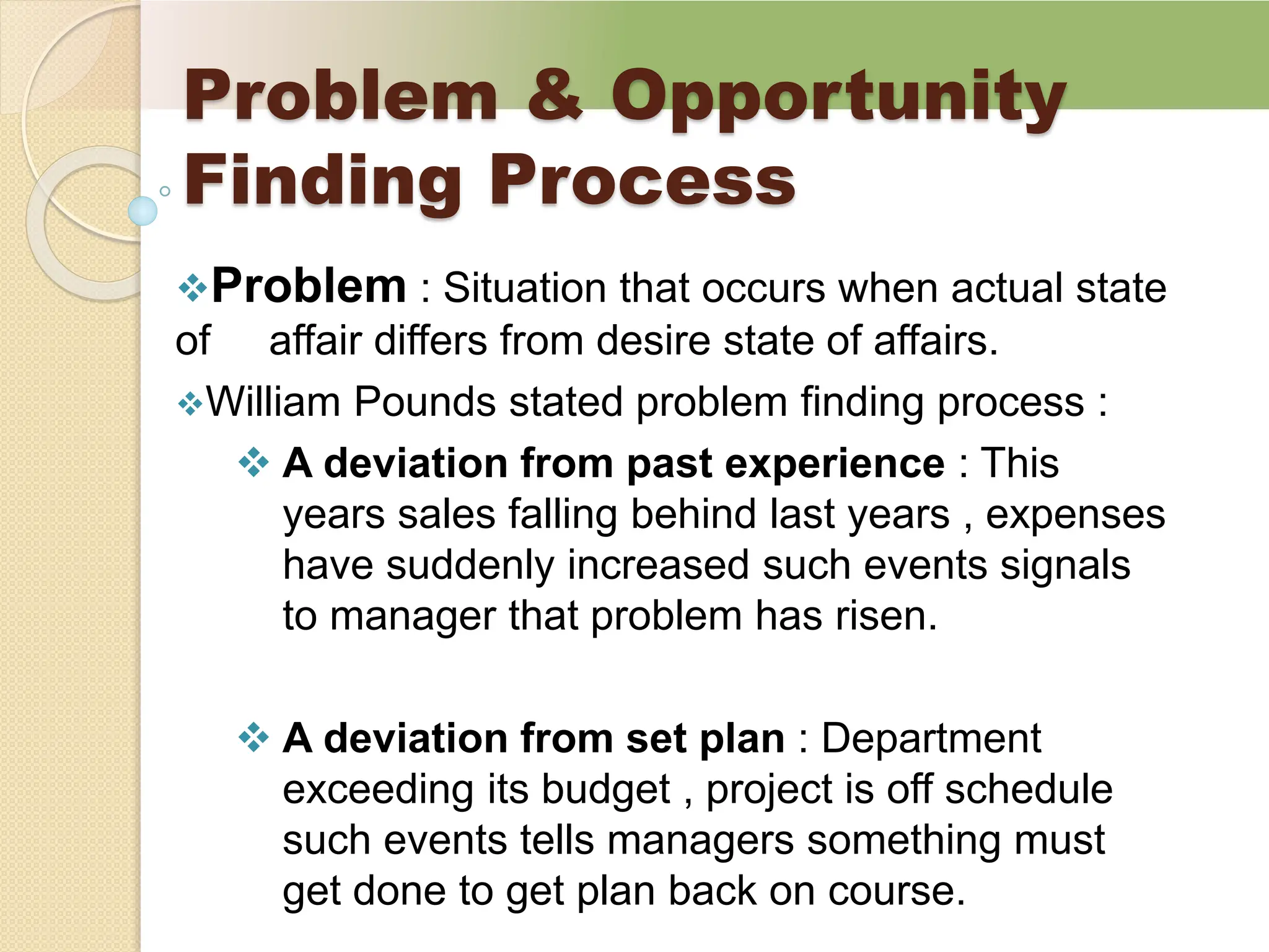 Problem & Opportunity
Finding Process
Problem : Situation that occurs when actual state
of affair differs from desire state of affairs.
William Pounds stated problem finding process :
 A deviation from past experience : This
years sales falling behind last years , expenses
have suddenly increased such events signals
to manager that problem has risen.
 A deviation from set plan : Department
exceeding its budget , project is off schedule
such events tells managers something must
get done to get plan back on course.
 