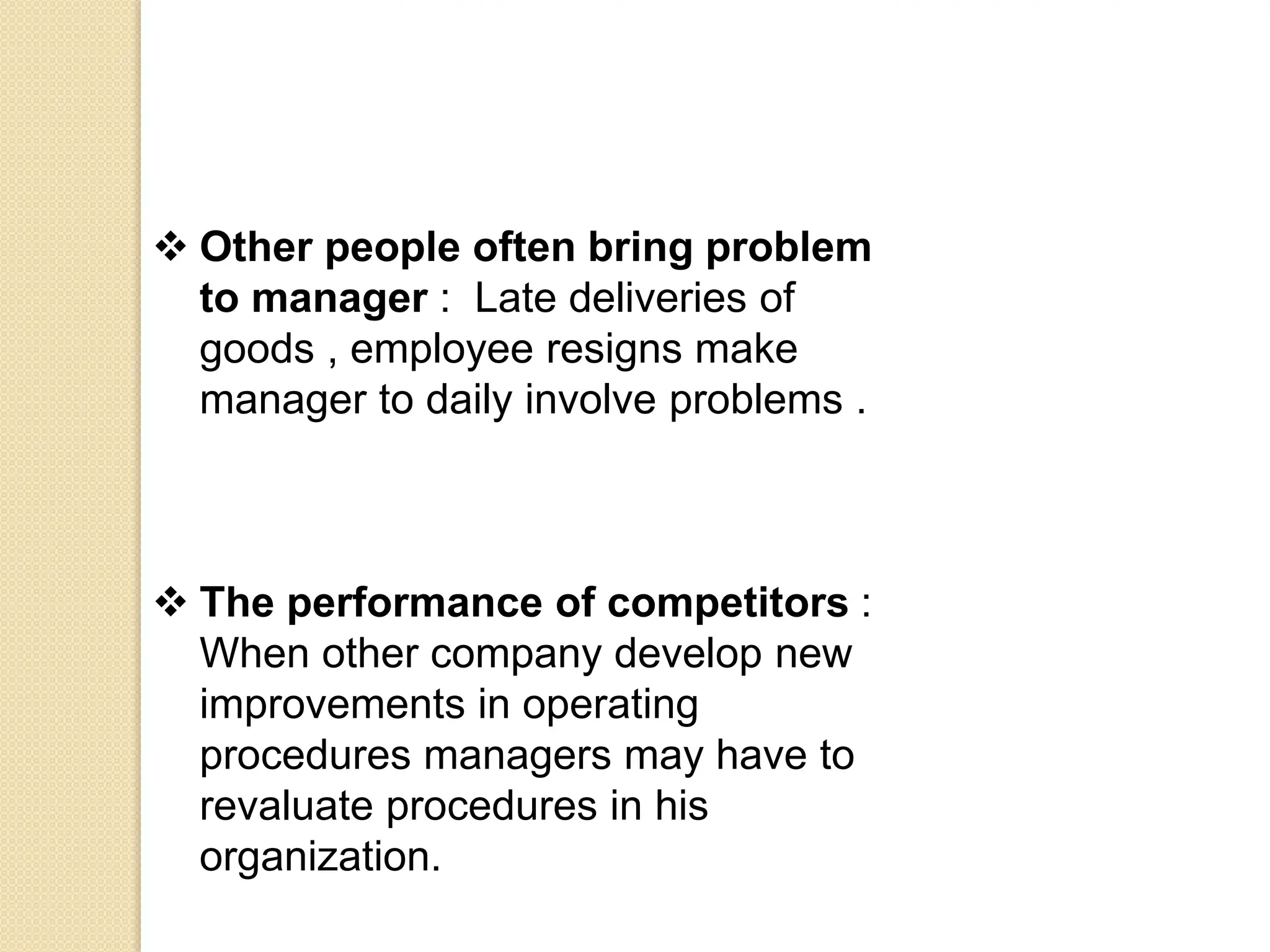  Other people often bring problem
to manager : Late deliveries of
goods , employee resigns make
manager to daily involve problems .
 The performance of competitors :
When other company develop new
improvements in operating
procedures managers may have to
revaluate procedures in his
organization.
 