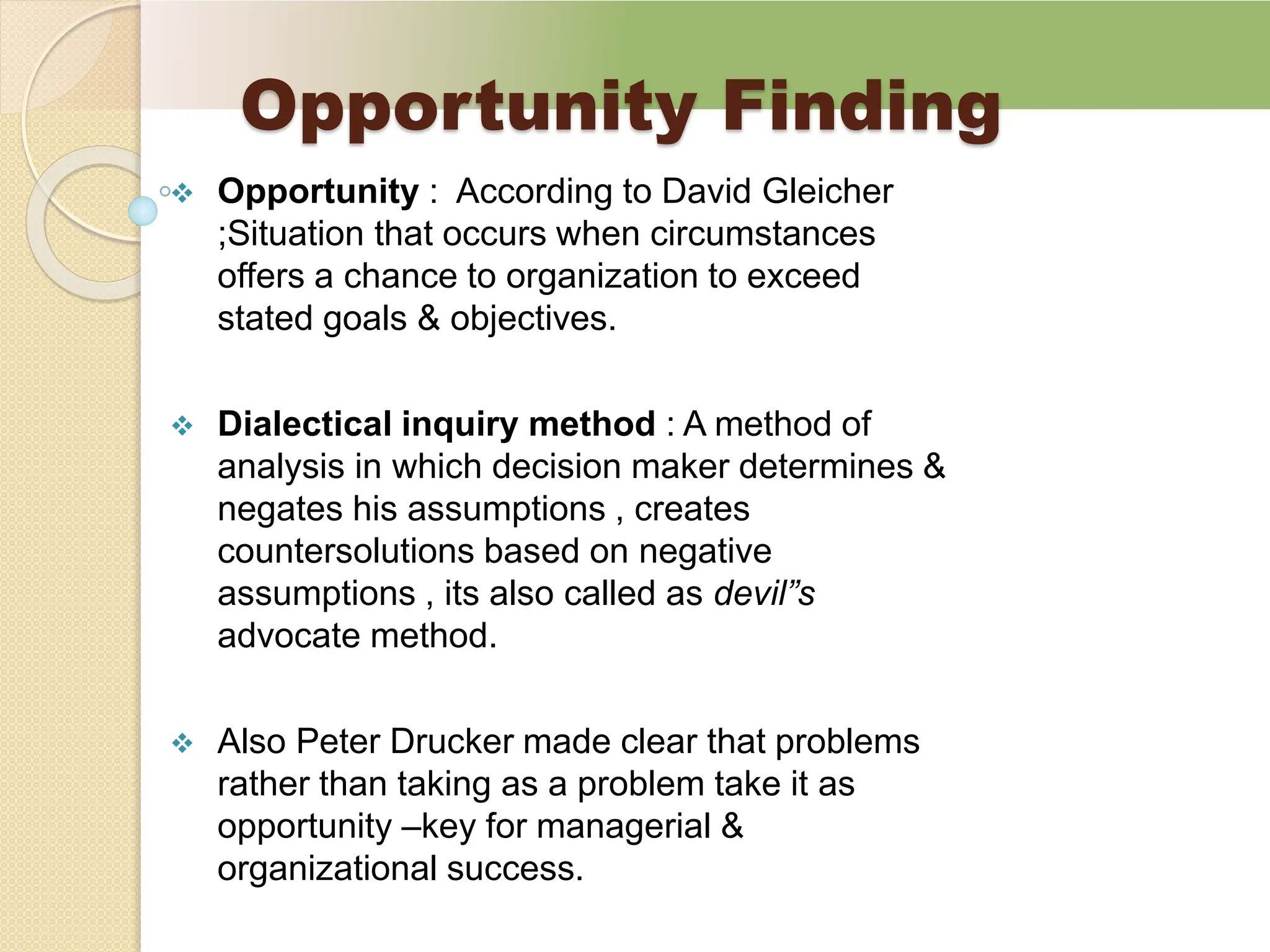 Opportunity Finding
 Opportunity : According to David Gleicher
;Situation that occurs when circumstances
offers a chance to organization to exceed
stated goals & objectives.
 Dialectical inquiry method : A method of
analysis in which decision maker determines &
negates his assumptions , creates
countersolutions based on negative
assumptions , its also called as devil”s
advocate method.
 Also Peter Drucker made clear that problems
rather than taking as a problem take it as
opportunity –key for managerial &
organizational success.
 