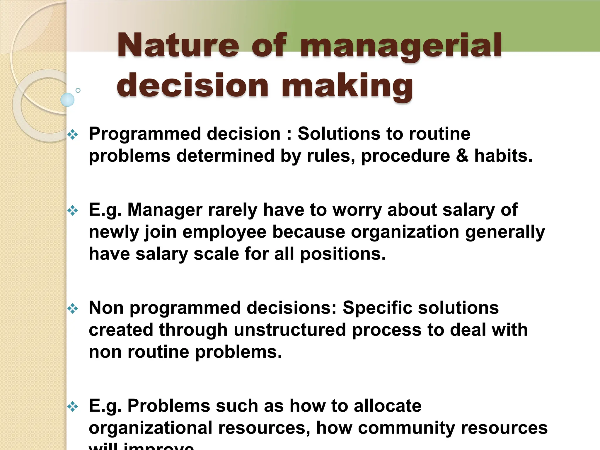 Nature of managerial
decision making
 Programmed decision : Solutions to routine
problems determined by rules, procedure & habits.
 E.g. Manager rarely have to worry about salary of
newly join employee because organization generally
have salary scale for all positions.
 Non programmed decisions: Specific solutions
created through unstructured process to deal with
non routine problems.
 E.g. Problems such as how to allocate
organizational resources, how community resources
 