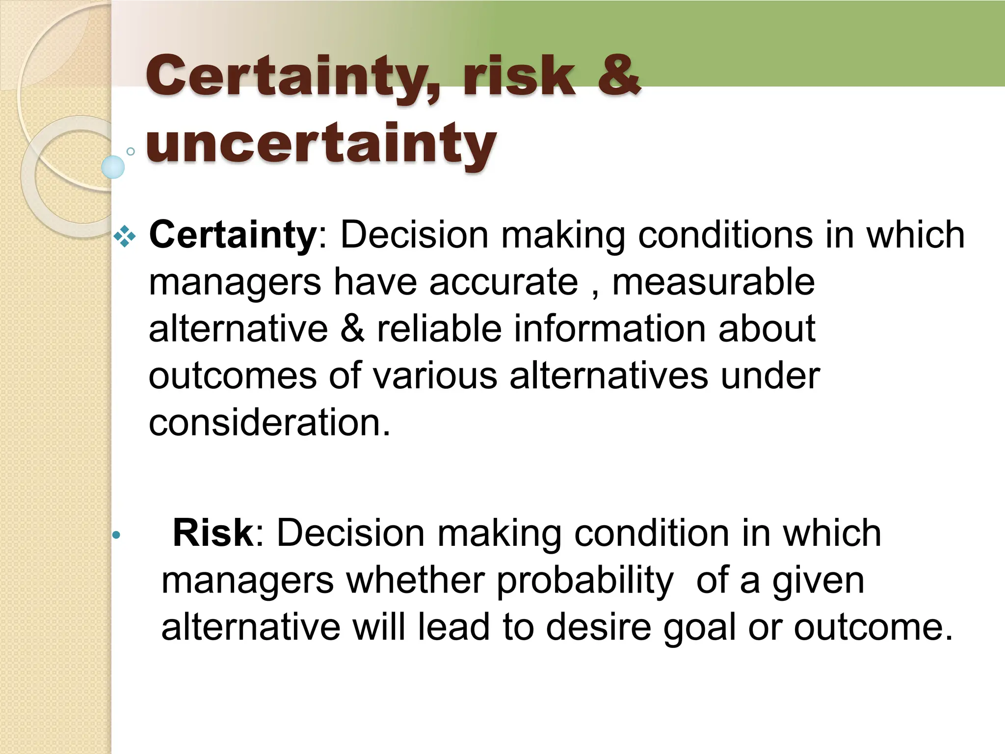 Certainty, risk &
uncertainty
 Certainty: Decision making conditions in which
managers have accurate , measurable
alternative & reliable information about
outcomes of various alternatives under
consideration.
• Risk: Decision making condition in which
managers whether probability of a given
alternative will lead to desire goal or outcome.
 