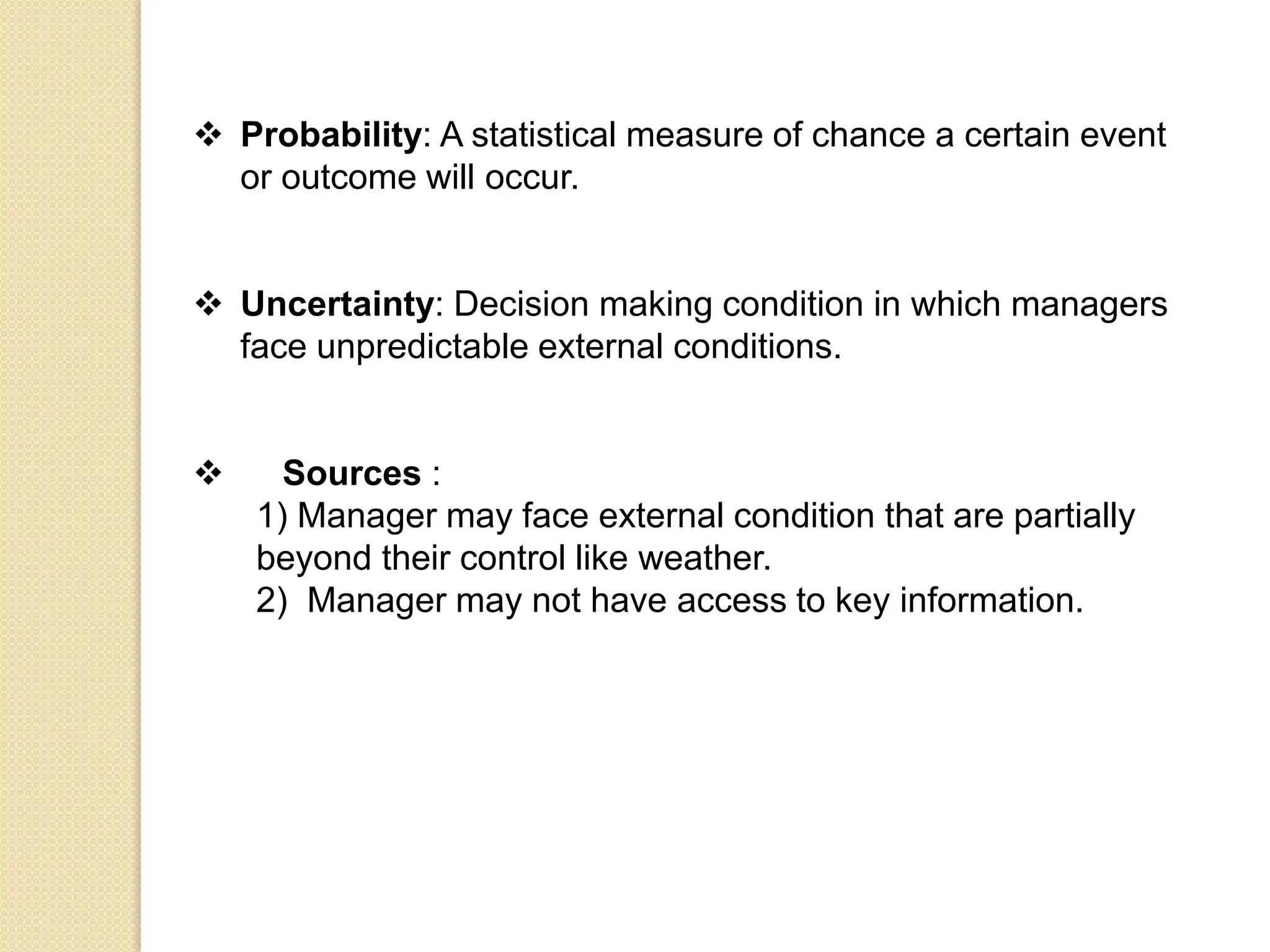 Probability: A statistical measure of chance a certain event
or outcome will occur.
 Uncertainty: Decision making condition in which managers
face unpredictable external conditions.
 Sources :
1) Manager may face external condition that are partially
beyond their control like weather.
2) Manager may not have access to key information.
 