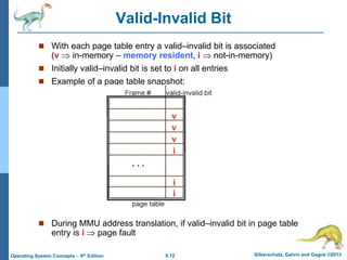 9.12 Silberschatz, Galvin and Gagne ©2013
Operating System Concepts – 9th Edition
Valid-Invalid Bit
 With each page table entry a valid–invalid bit is associated
(v  in-memory – memory resident, i  not-in-memory)
 Initially valid–invalid bit is set to i on all entries
 Example of a page table snapshot:
 During MMU address translation, if valid–invalid bit in page table
entry is i  page fault
 