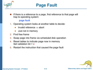 9.14 Silberschatz, Galvin and Gagne ©2013
Operating System Concepts – 9th Edition
Page Fault
 If there is a reference to a page, first reference to that page will
trap to operating system:
page fault
1. Operating system looks at another table to decide:
 Invalid reference  abort
 Just not in memory
2. Find free frame
3. Swap page into frame via scheduled disk operation
4. Reset tables to indicate page now in memory
Set validation bit = v
5. Restart the instruction that caused the page fault
 