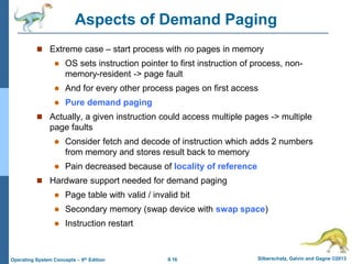 9.16 Silberschatz, Galvin and Gagne ©2013
Operating System Concepts – 9th Edition
Aspects of Demand Paging
 Extreme case – start process with no pages in memory
 OS sets instruction pointer to first instruction of process, non-
memory-resident -> page fault
 And for every other process pages on first access
 Pure demand paging
 Actually, a given instruction could access multiple pages -> multiple
page faults
 Consider fetch and decode of instruction which adds 2 numbers
from memory and stores result back to memory
 Pain decreased because of locality of reference
 Hardware support needed for demand paging
 Page table with valid / invalid bit
 Secondary memory (swap device with swap space)
 Instruction restart
 
