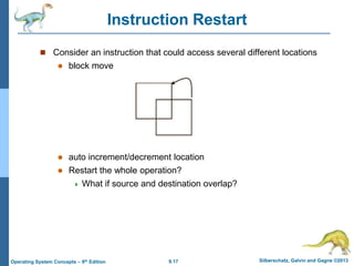 9.17 Silberschatz, Galvin and Gagne ©2013
Operating System Concepts – 9th Edition
Instruction Restart
 Consider an instruction that could access several different locations
 block move
 auto increment/decrement location
 Restart the whole operation?
 What if source and destination overlap?
 