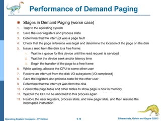 9.18 Silberschatz, Galvin and Gagne ©2013
Operating System Concepts – 9th Edition
Performance of Demand Paging
 Stages in Demand Paging (worse case)
1. Trap to the operating system
2. Save the user registers and process state
3. Determine that the interrupt was a page fault
4. Check that the page reference was legal and determine the location of the page on the disk
5. Issue a read from the disk to a free frame:
1. Wait in a queue for this device until the read request is serviced
2. Wait for the device seek and/or latency time
3. Begin the transfer of the page to a free frame
6. While waiting, allocate the CPU to some other user
7. Receive an interrupt from the disk I/O subsystem (I/O completed)
8. Save the registers and process state for the other user
9. Determine that the interrupt was from the disk
10. Correct the page table and other tables to show page is now in memory
11. Wait for the CPU to be allocated to this process again
12. Restore the user registers, process state, and new page table, and then resume the
interrupted instruction
 