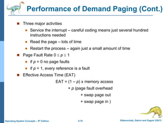 9.19 Silberschatz, Galvin and Gagne ©2013
Operating System Concepts – 9th Edition
Performance of Demand Paging (Cont.)
 Three major activities
 Service the interrupt – careful coding means just several hundred
instructions needed
 Read the page – lots of time
 Restart the process – again just a small amount of time
 Page Fault Rate 0  p  1
 if p = 0 no page faults
 if p = 1, every reference is a fault
 Effective Access Time (EAT)
EAT = (1 – p) x memory access
+ p (page fault overhead
+ swap page out
+ swap page in )
 