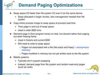 9.21 Silberschatz, Galvin and Gagne ©2013
Operating System Concepts – 9th Edition
Demand Paging Optimizations
 Swap space I/O faster than file system I/O even if on the same device
 Swap allocated in larger chunks, less management needed than file
system
 Copy entire process image to swap space at process load time
 Then page in and out of swap space
 Used in older BSD Unix
 Demand page in from program binary on disk, but discard rather than paging
out when freeing frame
 Used in Solaris and current BSD
 Still need to write to swap space
 Pages not associated with a file (like stack and heap) – anonymous
memory
 Pages modified in memory but not yet written back to the file system
 Mobile systems
 Typically don’t support swapping
 Instead, demand page from file system and reclaim read-only pages
(such as code)
 
