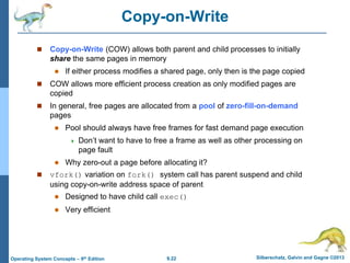 9.22 Silberschatz, Galvin and Gagne ©2013
Operating System Concepts – 9th Edition
Copy-on-Write
 Copy-on-Write (COW) allows both parent and child processes to initially
share the same pages in memory
 If either process modifies a shared page, only then is the page copied
 COW allows more efficient process creation as only modified pages are
copied
 In general, free pages are allocated from a pool of zero-fill-on-demand
pages
 Pool should always have free frames for fast demand page execution
 Don’t want to have to free a frame as well as other processing on
page fault
 Why zero-out a page before allocating it?
 vfork() variation on fork() system call has parent suspend and child
using copy-on-write address space of parent
 Designed to have child call exec()
 Very efficient
 