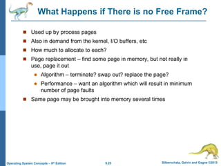 9.25 Silberschatz, Galvin and Gagne ©2013
Operating System Concepts – 9th Edition
What Happens if There is no Free Frame?
 Used up by process pages
 Also in demand from the kernel, I/O buffers, etc
 How much to allocate to each?
 Page replacement – find some page in memory, but not really in
use, page it out
 Algorithm – terminate? swap out? replace the page?
 Performance – want an algorithm which will result in minimum
number of page faults
 Same page may be brought into memory several times
 