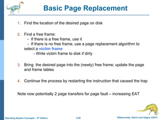 9.28 Silberschatz, Galvin and Gagne ©2013
Operating System Concepts – 9th Edition
Basic Page Replacement
1. Find the location of the desired page on disk
2. Find a free frame:
- If there is a free frame, use it
- If there is no free frame, use a page replacement algorithm to
select a victim frame
- Write victim frame to disk if dirty
3. Bring the desired page into the (newly) free frame; update the page
and frame tables
4. Continue the process by restarting the instruction that caused the trap
Note now potentially 2 page transfers for page fault – increasing EAT
 