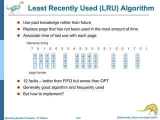 9.35 Silberschatz, Galvin and Gagne ©2013
Operating System Concepts – 9th Edition
Least Recently Used (LRU) Algorithm
 Use past knowledge rather than future
 Replace page that has not been used in the most amount of time
 Associate time of last use with each page
 12 faults – better than FIFO but worse than OPT
 Generally good algorithm and frequently used
 But how to implement?
 