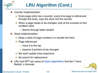 9.36 Silberschatz, Galvin and Gagne ©2013
Operating System Concepts – 9th Edition
LRU Algorithm (Cont.)
 Counter implementation
 Every page entry has a counter; every time page is referenced
through this entry, copy the clock into the counter
 When a page needs to be changed, look at the counters to find
smallest value
 Search through table needed
 Stack implementation
 Keep a stack of page numbers in a double link form:
 Page referenced:
 move it to the top
 requires 6 pointers to be changed
 But each update more expensive
 No search for replacement
 LRU and OPT are cases of stack algorithms that don’t have
Belady’s Anomaly
 