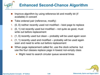 9.40 Silberschatz, Galvin and Gagne ©2013
Operating System Concepts – 9th Edition
Enhanced Second-Chance Algorithm
 Improve algorithm by using reference bit and modify bit (if
available) in concert
 Take ordered pair (reference, modify)
1. (0, 0) neither recently used not modified – best page to replace
2. (0, 1) not recently used but modified – not quite as good, must
write out before replacement
3. (1, 0) recently used but clean – probably will be used again soon
4. (1, 1) recently used and modified – probably will be used again
soon and need to write out before replacement
 When page replacement called for, use the clock scheme but
use the four classes replace page in lowest non-empty class
 Might need to search circular queue several times
 