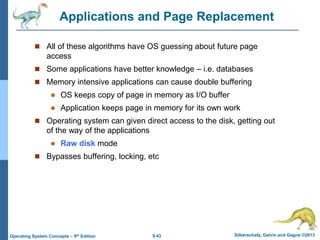9.43 Silberschatz, Galvin and Gagne ©2013
Operating System Concepts – 9th Edition
Applications and Page Replacement
 All of these algorithms have OS guessing about future page
access
 Some applications have better knowledge – i.e. databases
 Memory intensive applications can cause double buffering
 OS keeps copy of page in memory as I/O buffer
 Application keeps page in memory for its own work
 Operating system can given direct access to the disk, getting out
of the way of the applications
 Raw disk mode
 Bypasses buffering, locking, etc
 