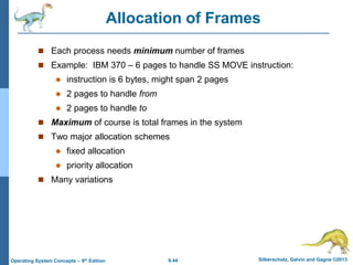 9.44 Silberschatz, Galvin and Gagne ©2013
Operating System Concepts – 9th Edition
Allocation of Frames
 Each process needs minimum number of frames
 Example: IBM 370 – 6 pages to handle SS MOVE instruction:
 instruction is 6 bytes, might span 2 pages
 2 pages to handle from
 2 pages to handle to
 Maximum of course is total frames in the system
 Two major allocation schemes
 fixed allocation
 priority allocation
 Many variations
 
